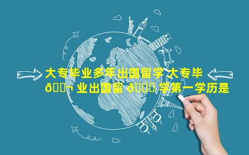 大专毕业多年出国留学 大专毕 🐬 业出国留 🐋 学第一学历是什么
